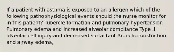 If a patient with asthma is exposed to an allergen which of the following pathophysiological events should the nurse monitor for in this patient? Tubercle formation and pulmonary hypertension Pulmonary edema and increased alveolar compliance Type II alveolar cell injury and decreased surfactant Bronchoconstriction and airway edema,