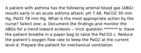 A patient with asthma has the following arterial blood gas (ABG) results early in an acute asthma attack: pH 7.48, PaCO2 30 mm Hg, PaO2 78 mm Hg. What is the most appropriate action by the nurse? Select one: a. Document the findings and monitor the ABGs for a trend toward acidosis -- trick question ******* b. Have the patient breathe in a paper bag to raise the PaCO2 c. Reduce the patient's oxygen flow rate to keep the PaO2 at the current level d. Prepare the patient for mechanical ventilation