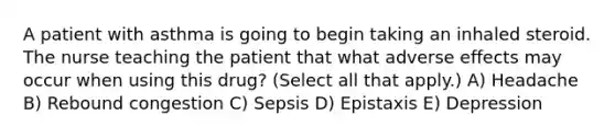 A patient with asthma is going to begin taking an inhaled steroid. The nurse teaching the patient that what adverse effects may occur when using this drug? (Select all that apply.) A) Headache B) Rebound congestion C) Sepsis D) Epistaxis E) Depression