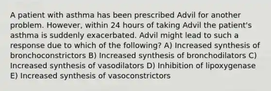 A patient with asthma has been prescribed Advil for another problem. However, within 24 hours of taking Advil the patient's asthma is suddenly exacerbated. Advil might lead to such a response due to which of the following? A) Increased synthesis of bronchoconstrictors B) Increased synthesis of bronchodilators C) Increased synthesis of vasodilators D) Inhibition of lipoxygenase E) Increased synthesis of vasoconstrictors