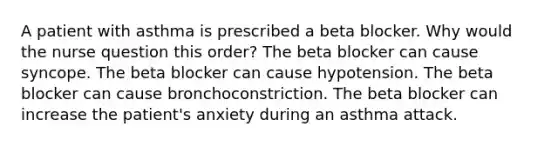 A patient with asthma is prescribed a beta blocker. Why would the nurse question this order? The beta blocker can cause syncope. The beta blocker can cause hypotension. The beta blocker can cause bronchoconstriction. The beta blocker can increase the patient's anxiety during an asthma attack.