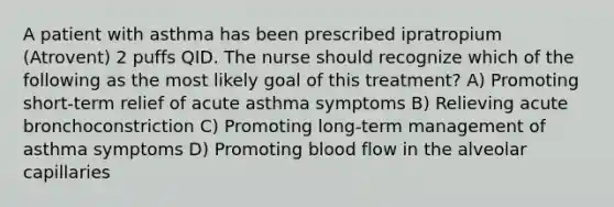 A patient with asthma has been prescribed ipratropium (Atrovent) 2 puffs QID. The nurse should recognize which of the following as the most likely goal of this treatment? A) Promoting short-term relief of acute asthma symptoms B) Relieving acute bronchoconstriction C) Promoting long-term management of asthma symptoms D) Promoting blood flow in the alveolar capillaries