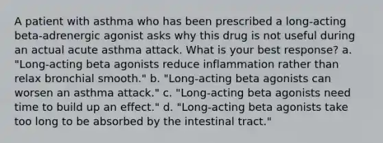 A patient with asthma who has been prescribed a long-acting beta-adrenergic agonist asks why this drug is not useful during an actual acute asthma attack. What is your best response? a. "Long-acting beta agonists reduce inflammation rather than relax bronchial smooth." b. "Long-acting beta agonists can worsen an asthma attack." c. "Long-acting beta agonists need time to build up an effect." d. "Long-acting beta agonists take too long to be absorbed by the intestinal tract."