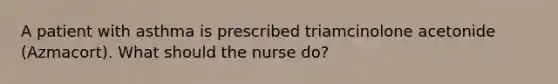 A patient with asthma is prescribed triamcinolone acetonide (Azmacort). What should the nurse do?