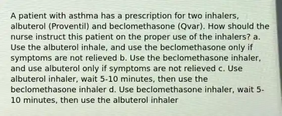 A patient with asthma has a prescription for two inhalers, albuterol (Proventil) and beclomethasone (Qvar). How should the nurse instruct this patient on the proper use of the inhalers? a. Use the albuterol inhale, and use the beclomethasone only if symptoms are not relieved b. Use the beclomethasone inhaler, and use albuterol only if symptoms are not relieved c. Use albuterol inhaler, wait 5-10 minutes, then use the beclomethasone inhaler d. Use beclomethasone inhaler, wait 5-10 minutes, then use the albuterol inhaler