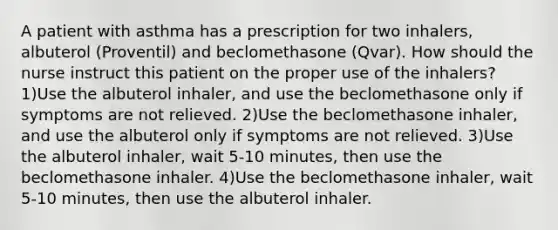 A patient with asthma has a prescription for two inhalers, albuterol (Proventil) and beclomethasone (Qvar). How should the nurse instruct this patient on the proper use of the inhalers? 1)Use the albuterol inhaler, and use the beclomethasone only if symptoms are not relieved. 2)Use the beclomethasone inhaler, and use the albuterol only if symptoms are not relieved. 3)Use the albuterol inhaler, wait 5-10 minutes, then use the beclomethasone inhaler. 4)Use the beclomethasone inhaler, wait 5-10 minutes, then use the albuterol inhaler.