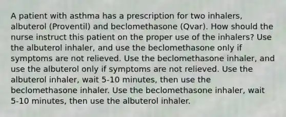 A patient with asthma has a prescription for two inhalers, albuterol (Proventil) and beclomethasone (Qvar). How should the nurse instruct this patient on the proper use of the inhalers? Use the albuterol inhaler, and use the beclomethasone only if symptoms are not relieved. Use the beclomethasone inhaler, and use the albuterol only if symptoms are not relieved. Use the albuterol inhaler, wait 5-10 minutes, then use the beclomethasone inhaler. Use the beclomethasone inhaler, wait 5-10 minutes, then use the albuterol inhaler.