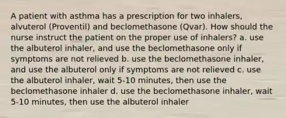 A patient with asthma has a prescription for two inhalers, alvuterol (Proventil) and beclomethasone (Qvar). How should the nurse instruct the patient on the proper use of inhalers? a. use the albuterol inhaler, and use the beclomethasone only if symptoms are not relieved b. use the beclomethasone inhaler, and use the albuterol only if symptoms are not relieved c. use the albuterol inhaler, wait 5-10 minutes, then use the beclomethasone inhaler d. use the beclomethasone inhaler, wait 5-10 minutes, then use the albuterol inhaler