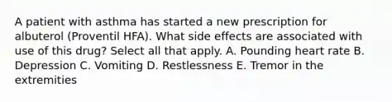 A patient with asthma has started a new prescription for albuterol (Proventil HFA). What side effects are associated with use of this drug? Select all that apply. A. Pounding heart rate B. Depression C. Vomiting D. Restlessness E. Tremor in the extremities