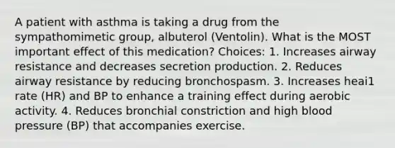 A patient with asthma is taking a drug from the sympathomimetic group, albuterol (Ventolin). What is the MOST important effect of this medication? Choices: 1. Increases airway resistance and decreases secretion production. 2. Reduces airway resistance by reducing bronchospasm. 3. Increases heai1 rate (HR) and BP to enhance a training effect during aerobic activity. 4. Reduces bronchial constriction and high blood pressure (BP) that accompanies exercise.