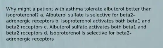 Why might a patient with asthma tolerate albuterol better than isoproterenol? a. Albuterol sulfate is selective for beta2- adrenergic receptors b. Isoproterenol activates both beta1 and beta2 receptors c. Albuterol sulfate activates both beta1 and beta2 receptors d. Isoproterenol is selective for beta2- adrenergic receptors