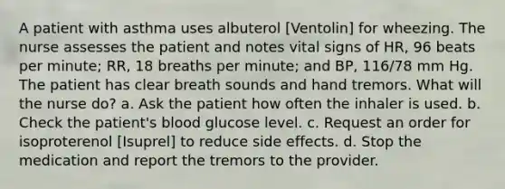 A patient with asthma uses albuterol [Ventolin] for wheezing. The nurse assesses the patient and notes vital signs of HR, 96 beats per minute; RR, 18 breaths per minute; and BP, 116/78 mm Hg. The patient has clear breath sounds and hand tremors. What will the nurse do? a. Ask the patient how often the inhaler is used. b. Check the patient's blood glucose level. c. Request an order for isoproterenol [Isuprel] to reduce side effects. d. Stop the medication and report the tremors to the provider.