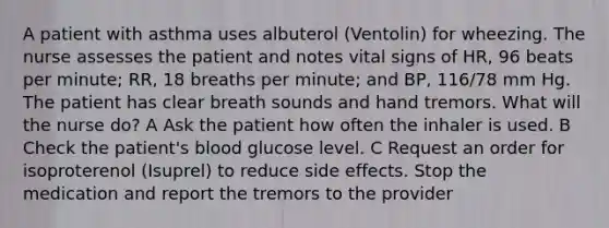 A patient with asthma uses albuterol (Ventolin) for wheezing. The nurse assesses the patient and notes vital signs of HR, 96 beats per minute; RR, 18 breaths per minute; and BP, 116/78 mm Hg. The patient has clear breath sounds and hand tremors. What will the nurse do? A Ask the patient how often the inhaler is used. B Check the patient's blood glucose level. C Request an order for isoproterenol (Isuprel) to reduce side effects. Stop the medication and report the tremors to the provider