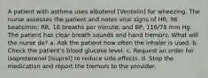 A patient with asthma uses albuterol [Ventolin] for wheezing. The nurse assesses the patient and notes vital signs of HR, 96 beats/min; RR, 18 breaths per minute; and BP, 116/78 mm Hg. The patient has clear breath sounds and hand tremors. What will the nurse do? a. Ask the patient how often the inhaler is used. b. Check the patient's blood glucose level. c. Request an order for isoproterenol [Isuprel] to reduce side effects. d. Stop the medication and report the tremors to the provider.