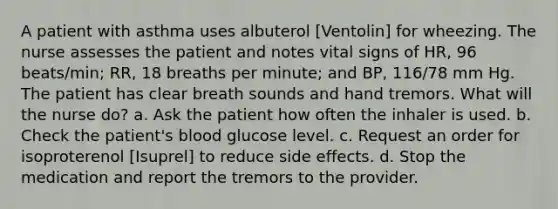 A patient with asthma uses albuterol [Ventolin] for wheezing. The nurse assesses the patient and notes vital signs of HR, 96 beats/min; RR, 18 breaths per minute; and BP, 116/78 mm Hg. The patient has clear breath sounds and hand tremors. What will the nurse do? a. Ask the patient how often the inhaler is used. b. Check the patient's blood glucose level. c. Request an order for isoproterenol [Isuprel] to reduce side effects. d. Stop the medication and report the tremors to the provider.