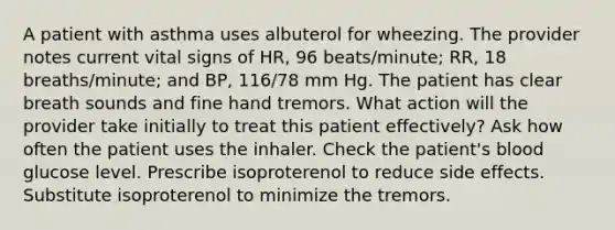 A patient with asthma uses albuterol for wheezing. The provider notes current vital signs of HR, 96 beats/minute; RR, 18 breaths/minute; and BP, 116/78 mm Hg. The patient has clear breath sounds and fine hand tremors. What action will the provider take initially to treat this patient effectively? Ask how often the patient uses the inhaler. Check the patient's blood glucose level. Prescribe isoproterenol to reduce side effects. Substitute isoproterenol to minimize the tremors.