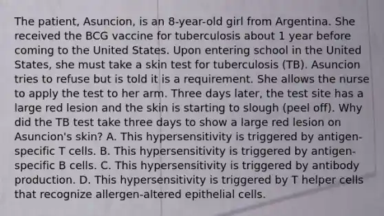 The patient, Asuncion, is an 8-year-old girl from Argentina. She received the BCG vaccine for tuberculosis about 1 year before coming to the United States. Upon entering school in the United States, she must take a skin test for tuberculosis (TB). Asuncion tries to refuse but is told it is a requirement. She allows the nurse to apply the test to her arm. Three days later, the test site has a large red lesion and the skin is starting to slough (peel off). Why did the TB test take three days to show a large red lesion on Asuncion's skin? A. This hypersensitivity is triggered by antigen-specific T cells. B. This hypersensitivity is triggered by antigen-specific B cells. C. This hypersensitivity is triggered by antibody production. D. This hypersensitivity is triggered by T helper cells that recognize allergen-altered epithelial cells.