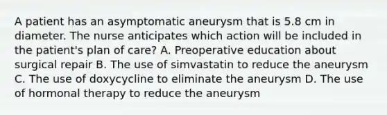 A patient has an asymptomatic aneurysm that is 5.8 cm in diameter. The nurse anticipates which action will be included in the patient's plan of care? A. Preoperative education about surgical repair B. The use of simvastatin to reduce the aneurysm C. The use of doxycycline to eliminate the aneurysm D. The use of hormonal therapy to reduce the aneurysm