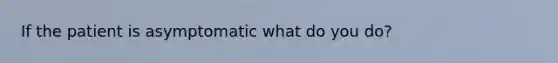 If the patient is asymptomatic what do you do?