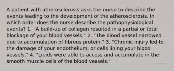 A patient with atherosclerosis asks the nurse to describe the events leading to the development of the atherosclerosis. In which order does the nurse describe the pathophysiological events? 1. "A build-up of collagen resulted in a partial or total blockage of your blood vessels." 2. "The blood vessel narrowed due to accumulation of fibrous protein." 3. "Chronic injury led to the damage of your endothelium, or cells lining your blood vessels." 4. "Lipids were able to access and accumulate in the smooth muscle cells of the blood vessels."