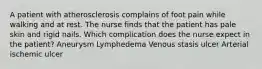 A patient with atherosclerosis complains of foot pain while walking and at rest. The nurse finds that the patient has pale skin and rigid nails. Which complication does the nurse expect in the patient? Aneurysm Lymphedema Venous stasis ulcer Arterial ischemic ulcer