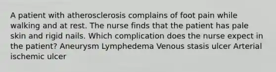 A patient with atherosclerosis complains of foot pain while walking and at rest. The nurse finds that the patient has pale skin and rigid nails. Which complication does the nurse expect in the patient? Aneurysm Lymphedema Venous stasis ulcer Arterial ischemic ulcer