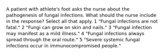 A patient with athlete's foot asks the nurse about the pathogenesis of fungal infections. What should the nurse include in the response? Select all that apply. 1 "Fungal infections are not fatal." 2 "Fungi can grow on skin and nails." 3 "Fungal infection may manifest as a mild illness." 4 "Fungal infections always spread through the oral route." 5 "Severe systemic fungal infections occur in immunocompromised people."