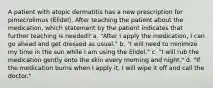 A patient with atopic dermatitis has a new prescription for pimecrolimus (Elidel). After teaching the patient about the medication, which statement by the patient indicates that further teaching is needed? a. "After I apply the medication, I can go ahead and get dressed as usual." b. "I will need to minimize my time in the sun while I am using the Elidel." c. "I will rub the medication gently onto the skin every morning and night." d. "If the medication burns when I apply it, I will wipe it off and call the doctor."