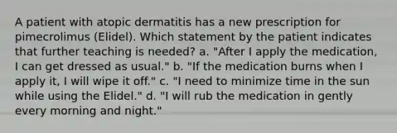 A patient with atopic dermatitis has a new prescription for pimecrolimus (Elidel). Which statement by the patient indicates that further teaching is needed? a. "After I apply the medication, I can get dressed as usual." b. "If the medication burns when I apply it, I will wipe it off." c. "I need to minimize time in the sun while using the Elidel." d. "I will rub the medication in gently every morning and night."