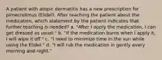 A patient with atopic dermatitis has a new prescription for pimecrolimus (Elidel). After teaching the patient about the medication, which statement by the patient indicates that further teaching is needed? a. "After I apply the medication, I can get dressed as usual." b. "If the medication burns when I apply it, I will wipe it off." c. "I need to minimize time in the sun while using the Elidel." d. "I will rub the medication in gently every morning and night."