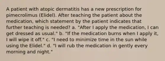 A patient with atopic dermatitis has a new prescription for pimecrolimus (Elidel). After teaching the patient about the medication, which statement by the patient indicates that further teaching is needed? a. "After I apply the medication, I can get dressed as usual." b. "If the medication burns when I apply it, I will wipe it off." c. "I need to minimize time in the sun while using the Elidel." d. "I will rub the medication in gently every morning and night."