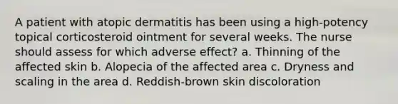 A patient with atopic dermatitis has been using a high-potency topical corticosteroid ointment for several weeks. The nurse should assess for which adverse effect? a. Thinning of the affected skin b. Alopecia of the affected area c. Dryness and scaling in the area d. Reddish-brown skin discoloration