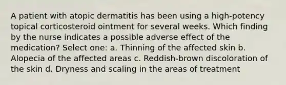 A patient with atopic dermatitis has been using a high-potency topical corticosteroid ointment for several weeks. Which finding by the nurse indicates a possible adverse effect of the medication? Select one: a. Thinning of the affected skin b. Alopecia of the affected areas c. Reddish-brown discoloration of the skin d. Dryness and scaling in the areas of treatment