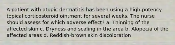 A patient with atopic dermatitis has been using a high-potency topical corticosteroid ointment for several weeks. The nurse should assess for which adverse effect? a. Thinning of the affected skin c. Dryness and scaling in the area b. Alopecia of the affected areas d. Reddish-brown skin discoloration