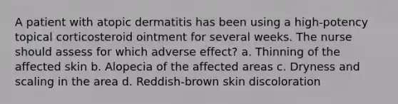 A patient with atopic dermatitis has been using a high-potency topical corticosteroid ointment for several weeks. The nurse should assess for which adverse effect? a. Thinning of the affected skin b. Alopecia of the affected areas c. Dryness and scaling in the area d. Reddish-brown skin discoloration