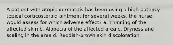 A patient with atopic dermatitis has been using a high-potency topical corticosteroid ointment for several weeks. the nurse would assess for which adverse effect? a. Thinning of the affected skin b. Alopecia of the affected area c. Dryness and scaling in the area d. Reddish-brown skin discoloration