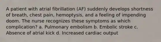 A patient with atrial fibrillation (AF) suddenly develops shortness of breath, chest pain, hemoptysis, and a feeling of impending doom. The nurse recognizes these symptoms as which complication? a. Pulmonary embolism b. Embolic stroke c. Absence of atrial kick d. Increased cardiac output