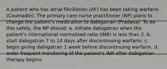 A patient who has atrial fibrillation (AF) has been taking warfarin (Coumadin). The primary care nurse practitioner (NP) plans to change the patient's medication to dabigatran (Pradaxa). To do this safely, the NP should: a. initiate dabigatran when the patient's international normalized ratio (INR) is less than 2. b. start dabigatran 7 to 14 days after discontinuing warfarin. c. begin giving dabigatran 1 week before discontinuing warfarin. d. order frequent monitoring of the patient's INR after dabigatran therapy begins.