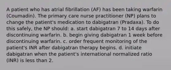 A patient who has atrial fibrillation (AF) has been taking warfarin (Coumadin). The primary care nurse practitioner (NP) plans to change the patient's medication to dabigatran (Pradaxa). To do this safely, the NP should: a. start dabigatran 7 to 14 days after discontinuing warfarin. b. begin giving dabigatran 1 week before discontinuing warfarin. c. order frequent monitoring of the patient's INR after dabigatran therapy begins. d. initiate dabigatran when the patient's international normalized ratio (INR) is less than 2.