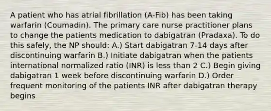 A patient who has atrial fibrillation (A-Fib) has been taking warfarin (Coumadin). The primary care nurse practitioner plans to change the patients medication to dabigatran (Pradaxa). To do this safely, the NP should: A.) Start dabigatran 7-14 days after discontinuing warfarin B.) Initiate dabigatran when the patients international normalized ratio (INR) is less than 2 C.) Begin giving dabigatran 1 week before discontinuing warfarin D.) Order frequent monitoring of the patients INR after dabigatran therapy begins