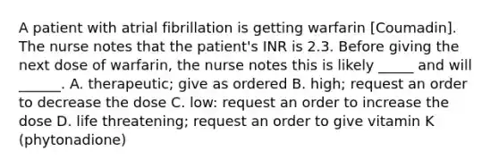 A patient with atrial fibrillation is getting warfarin [Coumadin]. The nurse notes that the patient's INR is 2.3. Before giving the next dose of warfarin, the nurse notes this is likely _____ and will ______. A. therapeutic; give as ordered B. high; request an order to decrease the dose C. low: request an order to increase the dose D. life threatening; request an order to give vitamin K (phytonadione)