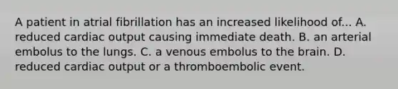 A patient in atrial fibrillation has an increased likelihood of... A. reduced cardiac output causing immediate death. B. an arterial embolus to the lungs. C. a venous embolus to the brain. D. reduced cardiac output or a thromboembolic event.