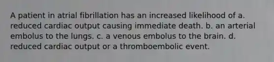 A patient in atrial fibrillation has an increased likelihood of a. reduced cardiac output causing immediate death. b. an arterial embolus to the lungs. c. a venous embolus to the brain. d. reduced cardiac output or a thromboembolic event.