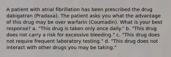 A patient with atrial fibrillation has been prescribed the drug dabigatran (Pradaxa). The patient asks you what the advantage of this drug may be over warfarin (Coumadin). What is your best response? a. "This drug is taken only once daily." b. "This drug does not carry a risk for excessive bleeding." c. "This drug does not require frequent laboratory testing." d. "This drug does not interact with other drugs you may be taking."