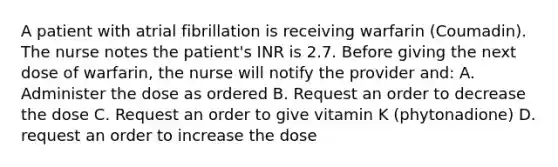 A patient with atrial fibrillation is receiving warfarin (Coumadin). The nurse notes the patient's INR is 2.7. Before giving the next dose of warfarin, the nurse will notify the provider and: A. Administer the dose as ordered B. Request an order to decrease the dose C. Request an order to give vitamin K (phytonadione) D. request an order to increase the dose