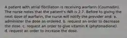 A patient with atrial fibrillation is receiving warfarin (Coumadin). The nurse notes that the patient's INR is 2.7. Before to giving the next dose of warfarin, the nurse will notify the provider and: a. administer the dose as ordered. b. request an order to decrease the dose. c. request an order to give vitamin K (phytonadione). d. request an order to increase the dose.