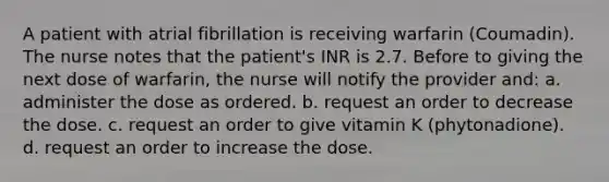 A patient with atrial fibrillation is receiving warfarin (Coumadin). The nurse notes that the patient's INR is 2.7. Before to giving the next dose of warfarin, the nurse will notify the provider and: a. administer the dose as ordered. b. request an order to decrease the dose. c. request an order to give vitamin K (phytonadione). d. request an order to increase the dose.