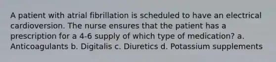 A patient with atrial fibrillation is scheduled to have an electrical cardioversion. The nurse ensures that the patient has a prescription for a 4-6 supply of which type of medication? a. Anticoagulants b. Digitalis c. Diuretics d. Potassium supplements