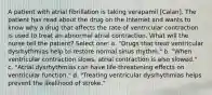 A patient with atrial fibrillation is taking verapamil [Calan]. The patient has read about the drug on the Internet and wants to know why a drug that affects the rate of ventricular contraction is used to treat an abnormal atrial contraction. What will the nurse tell the patient? Select one: a. "Drugs that treat ventricular dysrhythmias help to restore normal sinus rhythm." b. "When ventricular contraction slows, atrial contraction is also slowed." c. "Atrial dysrhythmias can have life-threatening effects on ventricular function." d. "Treating ventricular dysrhythmias helps prevent the likelihood of stroke."