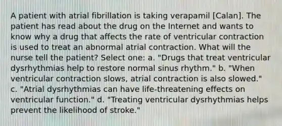 A patient with atrial fibrillation is taking verapamil [Calan]. The patient has read about the drug on the Internet and wants to know why a drug that affects the rate of ventricular contraction is used to treat an abnormal atrial contraction. What will the nurse tell the patient? Select one: a. "Drugs that treat ventricular dysrhythmias help to restore normal sinus rhythm." b. "When ventricular contraction slows, atrial contraction is also slowed." c. "Atrial dysrhythmias can have life-threatening effects on ventricular function." d. "Treating ventricular dysrhythmias helps prevent the likelihood of stroke."